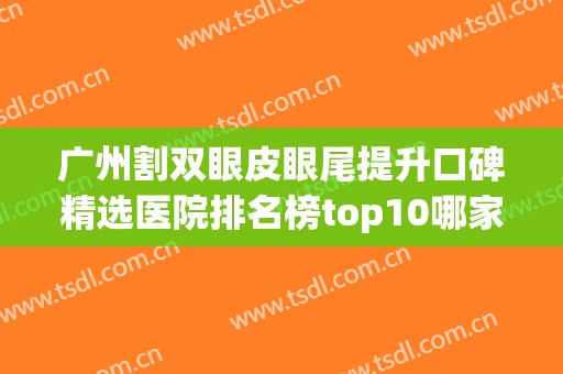 广州割双眼皮眼尾提升口碑精选医院排名榜top10哪家做的好？广州远东整形医院上榜理由来袭