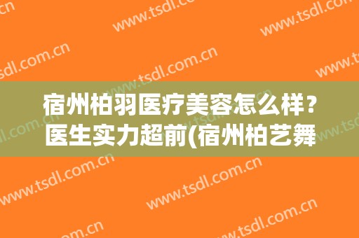 宿州柏羽医疗美容怎么样？医生实力超前(宿州柏艺舞苑怎么样)