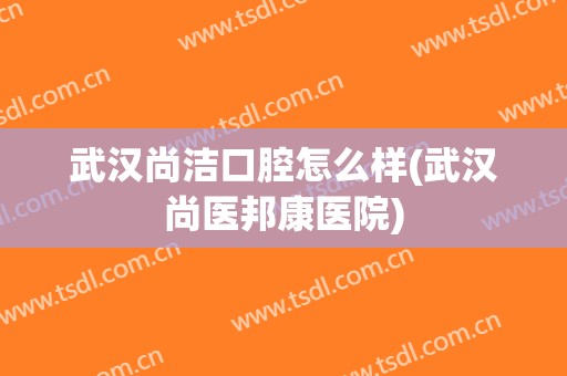 武汉尚洁口腔怎么样(武汉尚医邦康医院)