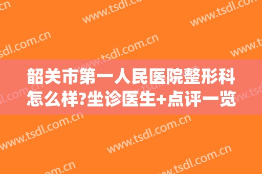 韶关市第一人民医院整形科怎么样?坐诊医生+点评一览(韶关市第一人民医院搬迁后原址做什么)