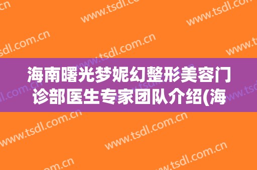 海南曙光梦妮幻整形美容门诊部医生专家团队介绍(海南曙光梦妮幻医疗美容管理有限公司)