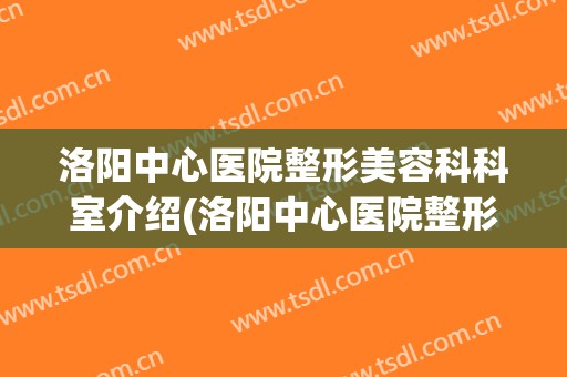 洛阳中心医院整形美容科科室介绍(洛阳中心医院整形美容科科室介绍电话)