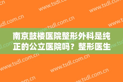 南京鼓楼医院整形外科是纯正的公立医院吗？整形医生介绍(南京鼓楼医院整形科医生排名)