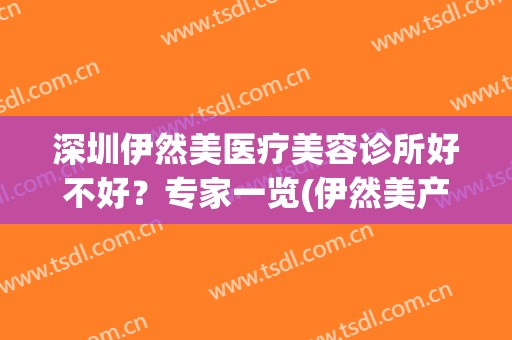 深圳伊然美医疗美容诊所好不好？专家一览(伊然美产品怎么样)