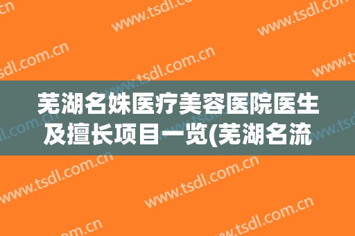 芜湖名姝医疗美容医院医生及擅长项目一览(芜湖名流)