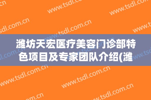 潍坊天宏医疗美容门诊部特色项目及专家团队介绍(潍坊天宏医疗美容有限公司)