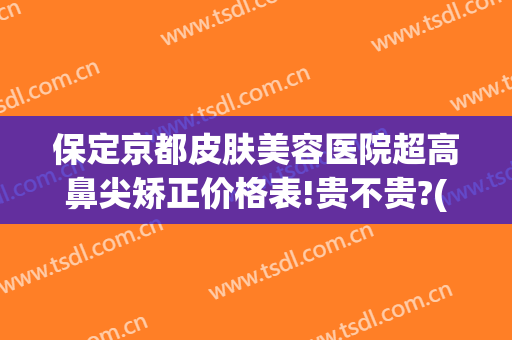 保定京都皮肤美容医院超高鼻尖矫正价格表!贵不贵?(保定京都整形医院正规吗)