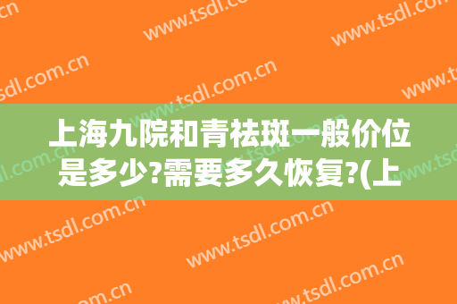 上海九院和青祛斑一般价位是多少?需要多久恢复?(上海第九医院祛斑多少钱)