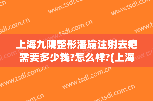 上海九院整形潘瑜注射去疤需要多少钱?怎么样?(上海九院祛疤要多少钱)