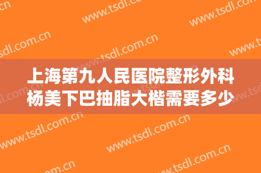 上海第九人民医院整形外科杨美下巴抽脂大楷需要多少费用?可靠吗?(上海九院下巴吸脂)