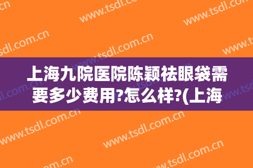 上海九院医院陈颖祛眼袋需要多少费用?怎么样?(上海市第九人民医院去眼袋多少钱)