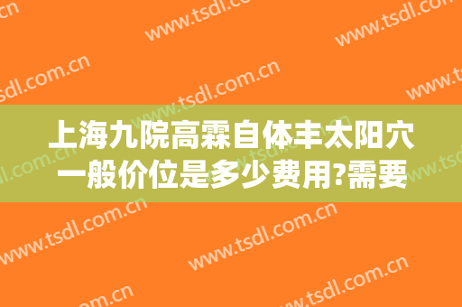 上海九院高霖自体丰太阳穴一般价位是多少费用?需要多久恢复?(上海九院太阳凹陷填充多少钱)