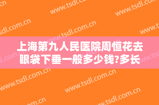 上海第九人民医院周恒花去眼袋下垂一般多少钱?多长时间恢复?