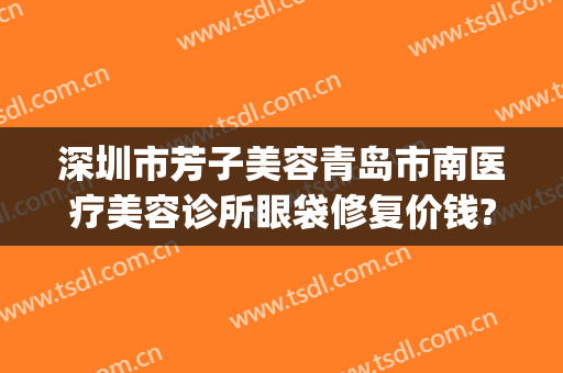 深圳市芳子美容青岛市南医疗美容诊所眼袋修复价钱?好不好?(青岛芳子医疗美容医院)
