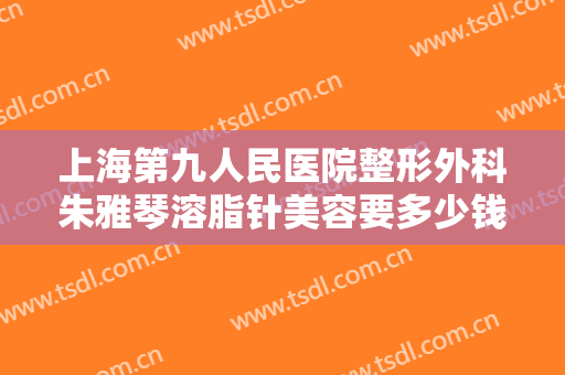 上海第九人民医院整形外科朱雅琴溶脂针美容要多少钱?需要多久恢复?