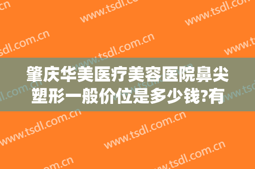 肇庆华美医疗美容医院鼻尖塑形一般价位是多少钱?有哪些优势?(肇庆整形美容)