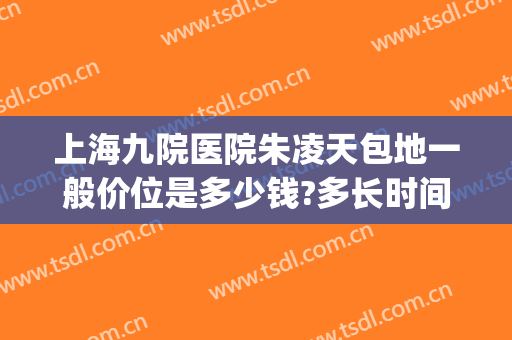 上海九院医院朱凌天包地一般价位是多少钱?多长时间恢复?(上海九院治疗地包天)
