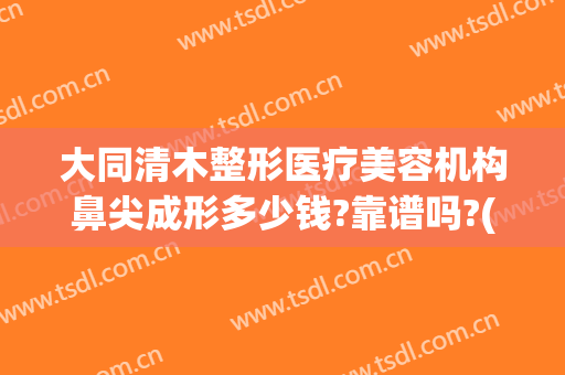 大同清木整形医疗美容机构鼻尖成形多少钱?靠谱吗?(大连鼻尖整形医院)