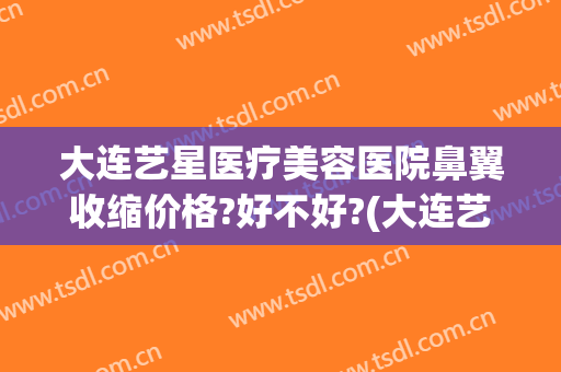 大连艺星医疗美容医院鼻翼收缩价格?好不好?(大连艺星医疗美容医院有限公司)