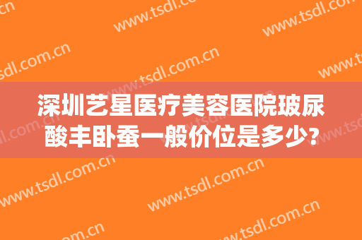 深圳艺星医疗美容医院玻尿酸丰卧蚕一般价位是多少?靠谱吗?(深圳艺星整容医院)