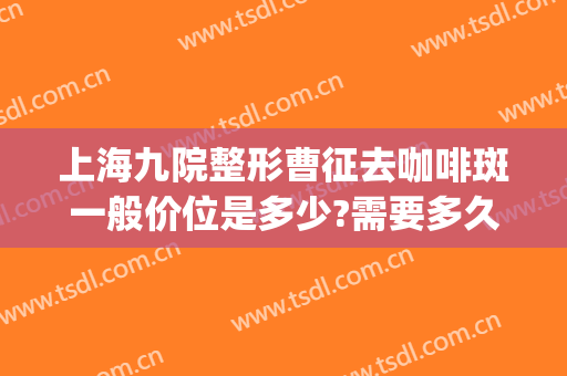 上海九院整形曹征去咖啡斑一般价位是多少?需要多久恢复?(上海九院咖啡斑切除)