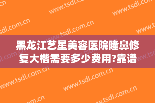 黑龙江艺星美容医院隆鼻修复大楷需要多少费用?靠谱吗?(黑龙江艺星整形怎么样)