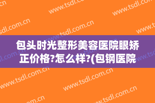 包头时光整形美容医院眼矫正价格?怎么样?(包钢医院整形美容科)