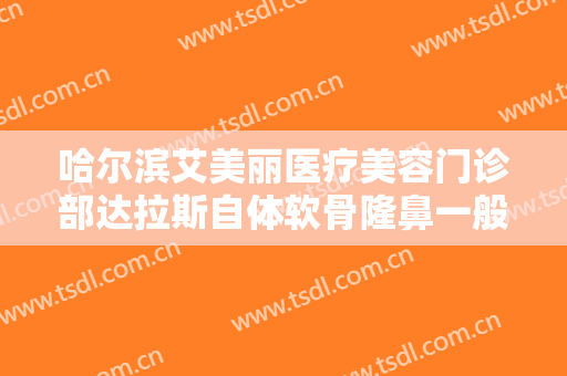 哈尔滨艾美丽医疗美容门诊部达拉斯自体软骨隆鼻一般多少钱?多长时间恢复?