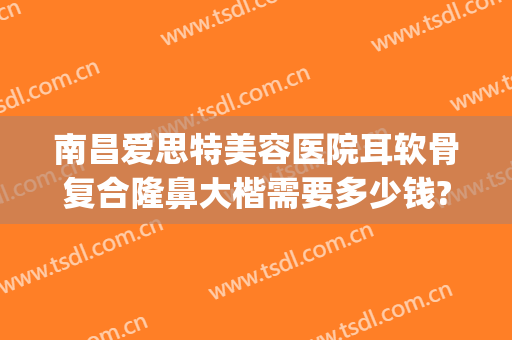 南昌爱思特美容医院耳软骨复合隆鼻大楷需要多少钱?怎么样?(耳软骨隆鼻要多少钱找重庆当代优)