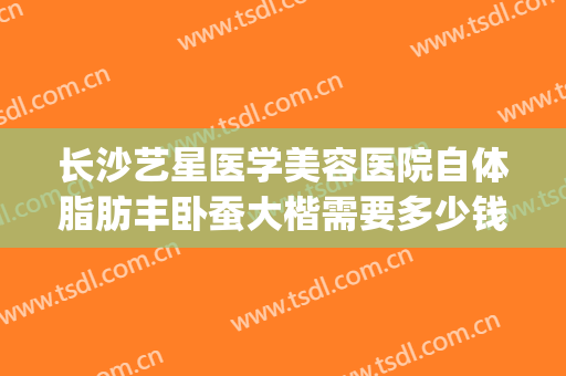 长沙艺星医学美容医院自体脂肪丰卧蚕大楷需要多少钱?靠谱吗?(长沙整容医院吸脂)