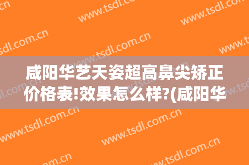 咸阳华艺天姿超高鼻尖矫正价格表!效果怎么样?(咸阳华艺天姿医疗美容评论)