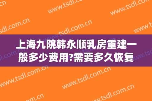上海九院韩永顺乳房重建一般多少费用?需要多久恢复?(上海九院乳房重建哪个医生好)