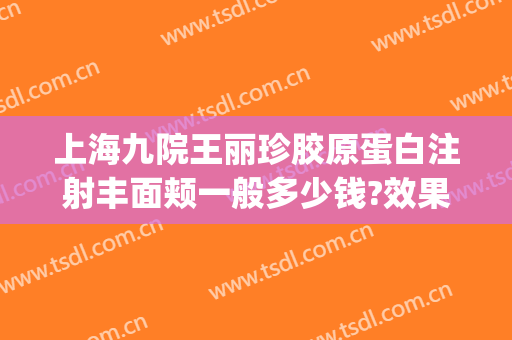 上海九院王丽珍胶原蛋白注射丰面颊一般多少钱?效果怎么样?(上海九院可以打胶原蛋白拿)