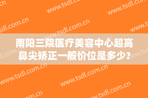南阳三院医疗美容中心超高鼻尖矫正一般价位是多少?可靠吗?(南阳隆鼻多少钱)