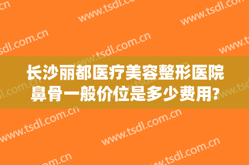 长沙丽都医疗美容整形医院鼻骨一般价位是多少费用?效果怎么样?(长沙禾丽整形医院电话)