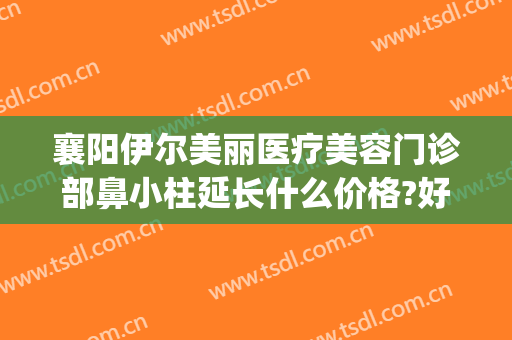 襄阳伊尔美丽医疗美容门诊部鼻小柱延长什么价格?好不好?(襄阳伊尔美医疗美容医院)