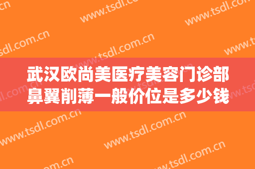 武汉欧尚美医疗美容门诊部鼻翼削薄一般价位是多少钱?怎么样?(武汉面部整形整容医院)