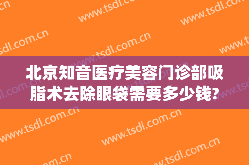 北京知音医疗美容门诊部吸脂术去除眼袋需要多少钱?怎么样?(眼部吸脂手术医院)