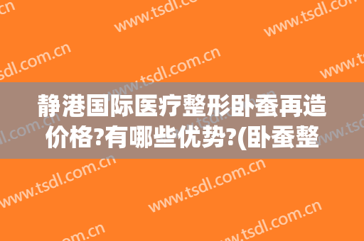 静港国际医疗整形卧蚕再造价格?有哪些优势?(卧蚕整形手术医院)