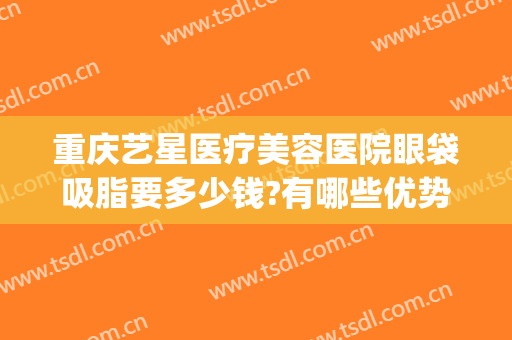 重庆艺星医疗美容医院眼袋吸脂要多少钱?有哪些优势?(重庆艺星医疗美容整形医院)