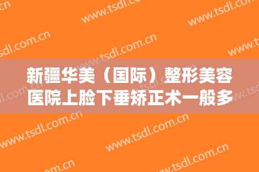 新疆华美（国际）整形美容医院上脸下垂矫正术一般多少钱?怎么样?(新疆乌鲁木齐华美整形)