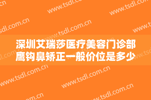 深圳艾瑞莎医疗美容门诊部鹰钩鼻矫正一般价位是多少费用?好不好?
