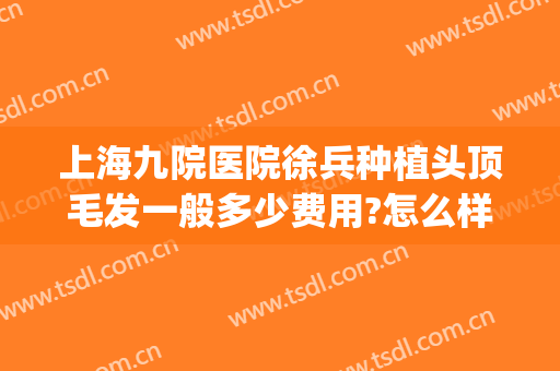 上海九院医院徐兵种植头顶毛发一般多少费用?怎么样?(上海九院有种植头发吗)