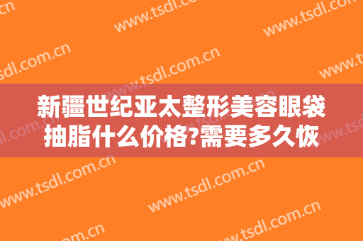 新疆世纪亚太整形美容眼袋抽脂什么价格?需要多久恢复?