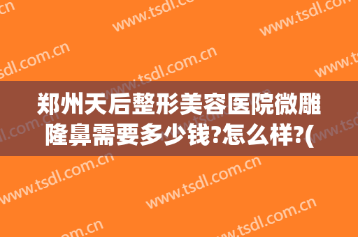 郑州天后整形美容医院微雕隆鼻需要多少钱?怎么样?(郑州天后医疗美容整形医院)
