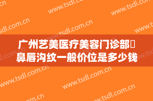 广州艺美医疗美容门诊部袪鼻唇沟纹一般价位是多少钱?怎么样?(艺美整形医院)