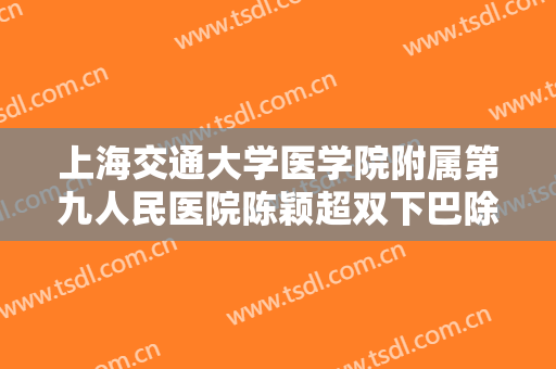 上海交通大学医学院附属第九人民医院陈颖超双下巴除皱大楷需要多少费用?有哪些优势?