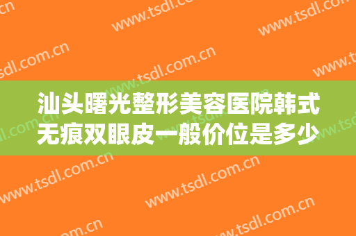 汕头曙光整形美容医院韩式无痕双眼皮一般价位是多少?效果怎么样?(广州曙光双眼皮修复案例)