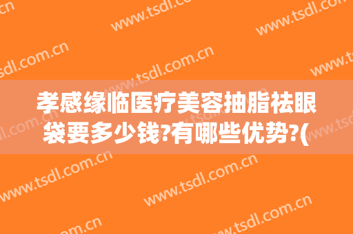 孝感缘临医疗美容抽脂祛眼袋要多少钱?有哪些优势?(做祛眼袋费用)