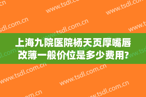 上海九院医院杨天页厚嘴唇改薄一般价位是多少费用?好不好?(上海九院做厚唇改薄最好的医生)